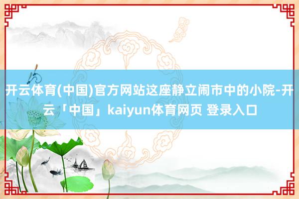 开云体育(中国)官方网站这座静立闹市中的小院-开云「中国」kaiyun体育网页 登录入口