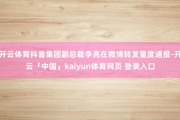 开云体育抖音集团副总裁李亮在微博转发量度通报-开云「中国」kaiyun体育网页 登录入口