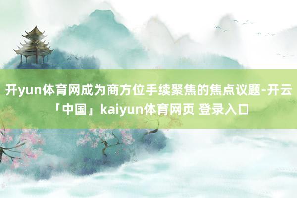 开yun体育网成为商方位手续聚焦的焦点议题-开云「中国」kaiyun体育网页 登录入口