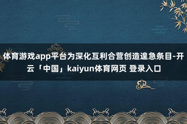 体育游戏app平台为深化互利合营创造遑急条目-开云「中国」kaiyun体育网页 登录入口