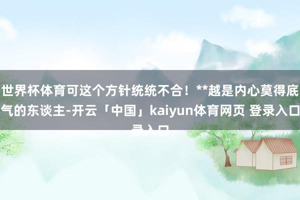 世界杯体育可这个方针统统不合!**越是内心莫得底气的东谈主-开云「中国」kaiyun体育网页 登录入口