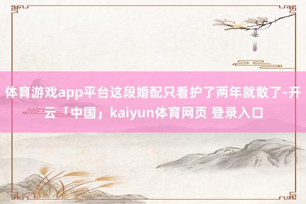 体育游戏app平台这段婚配只看护了两年就散了-开云「中国」kaiyun体育网页 登录入口