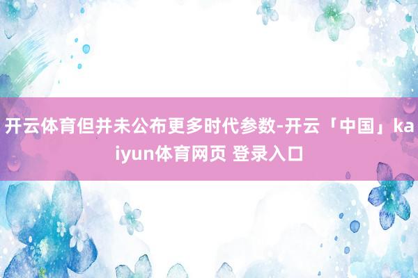 开云体育但并未公布更多时代参数-开云「中国」kaiyun体育网页 登录入口