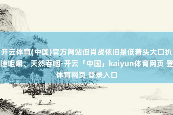开云体育(中国)官方网站但肖战依旧是低着头大口扒饭、快速咀嚼、天然吞咽-开云「中国」kaiyun体育网页 登录入口