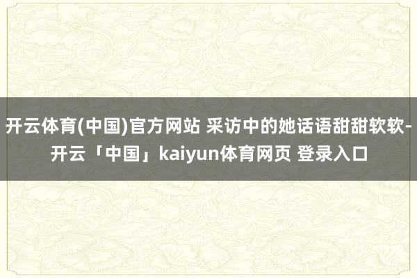 开云体育(中国)官方网站 采访中的她话语甜甜软软-开云「中国」kaiyun体育网页 登录入口