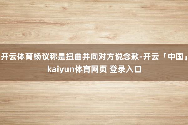 开云体育杨议称是扭曲并向对方说念歉-开云「中国」kaiyun体育网页 登录入口