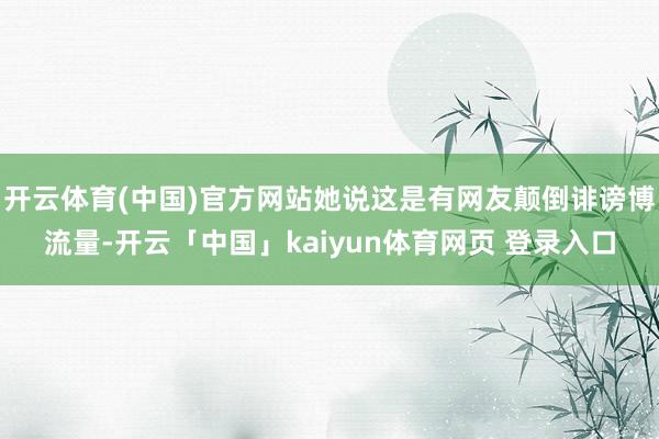 开云体育(中国)官方网站她说这是有网友颠倒诽谤博流量-开云「中国」kaiyun体育网页 登录入口