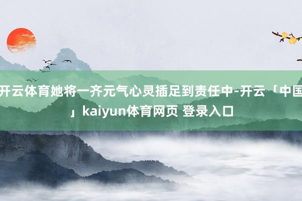 开云体育她将一齐元气心灵插足到责任中-开云「中国」kaiyun体育网页 登录入口