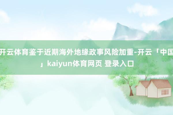 开云体育鉴于近期海外地缘政事风险加重-开云「中国」kaiyun体育网页 登录入口