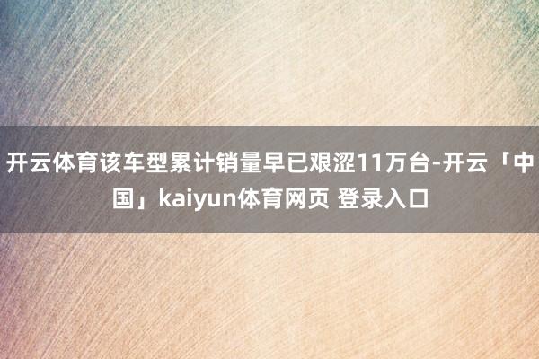 开云体育该车型累计销量早已艰涩11万台-开云「中国」kaiyun体育网页 登录入口