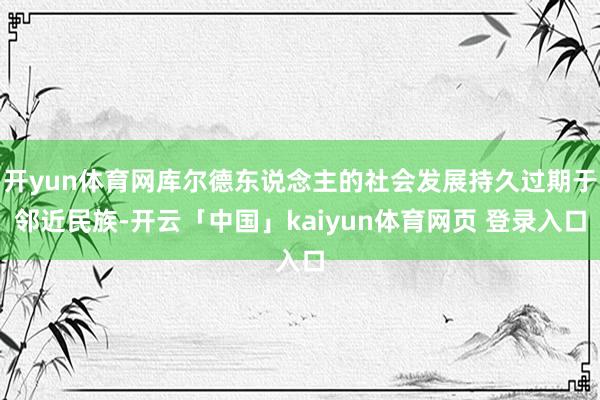 开yun体育网库尔德东说念主的社会发展持久过期于邻近民族-开云「中国」kaiyun体育网页 登录入口