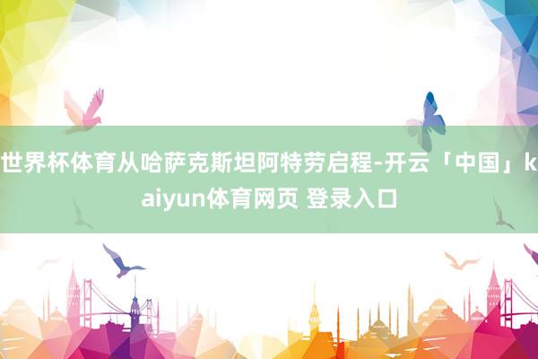 世界杯体育从哈萨克斯坦阿特劳启程-开云「中国」kaiyun体育网页 登录入口